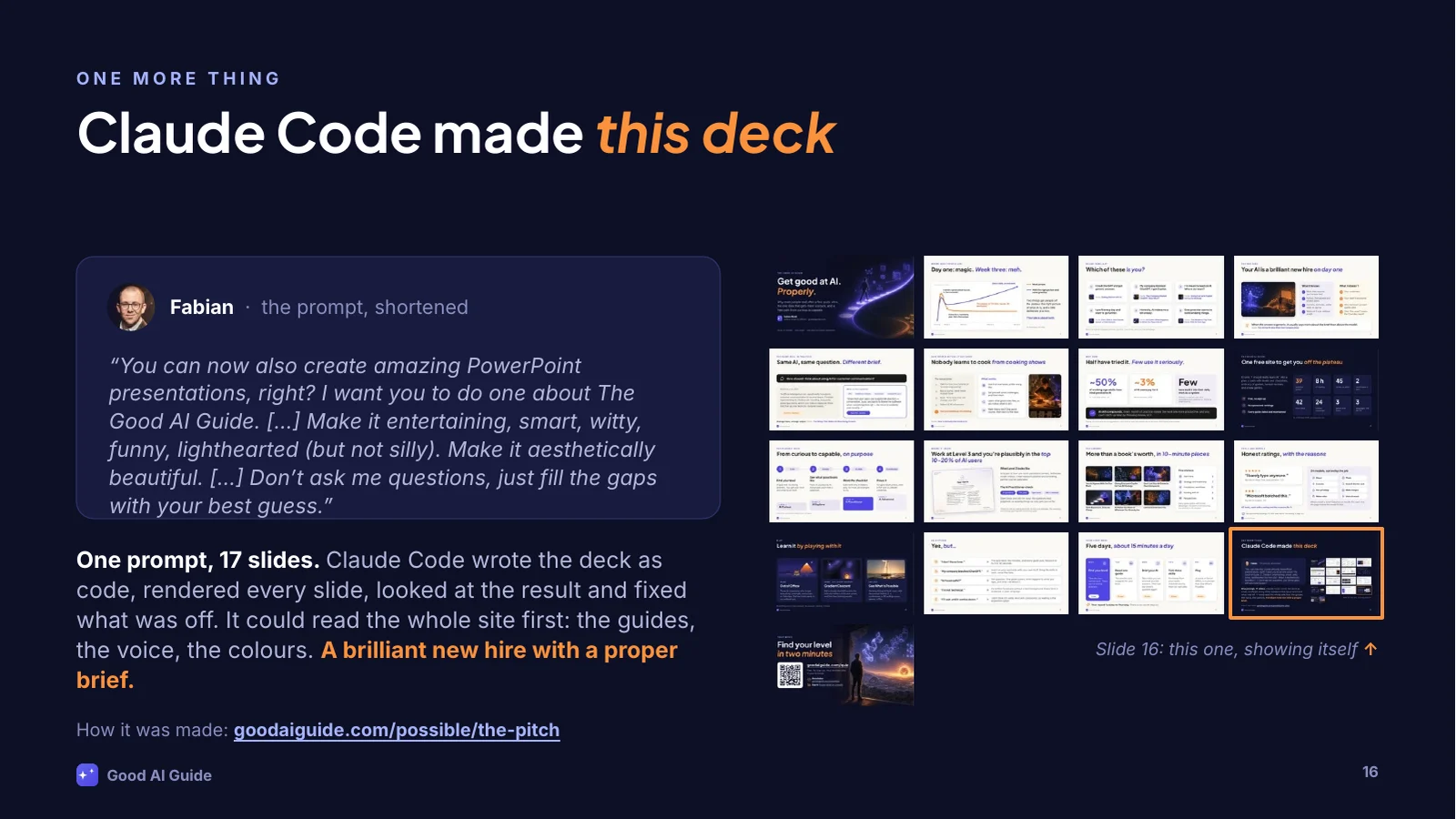 The prompt, as an excerpt: “You can now also create amazing PowerPoint presentations, right? I want you to do one about The Good AI Guide. […] Make it entertaining, smart, witty, funny, lighthearted (but not silly). Make it aesthetically beautiful. […] Don’t ask me questions, just fill the gaps with your best guess.” One prompt, 17 slides: Claude Code wrote the deck as code, rendered every slide, looked at the result and fixed what was off. It could read the whole site first: the guides, the voice, the colours. A brilliant new hire with a proper brief. On the right, thumbnails of all 17 slides, this one included. How it was made, and the full prompt: goodaiguide.com/possible/the-pitch.